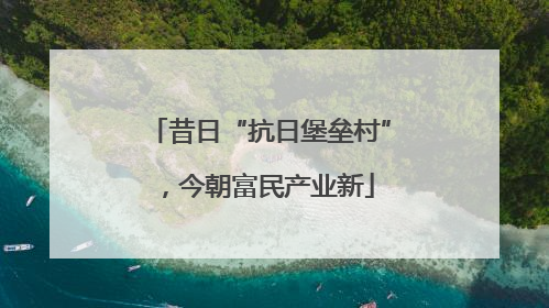 昔日“抗日堡垒村”，今朝富民产业新