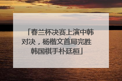 春兰杯决赛上演中韩对决，杨楷文首局完胜韩国棋手朴廷桓
