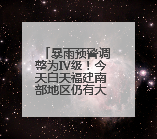 暴雨预警调整为Ⅳ级！今天白天福建南部地区仍有大雨到暴雨，注意防范