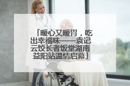 暖心又暖胃，吃出幸福味——袁记云饺长者饭堂湖南益阳站温情启幕