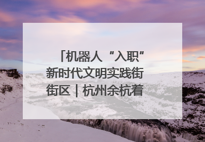 机器人“入职”新时代文明实践街街区｜杭州余杭着力提升城市精细化智能化管理水平