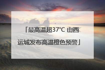 最高温超37℃ 山西运城发布高温橙色预警