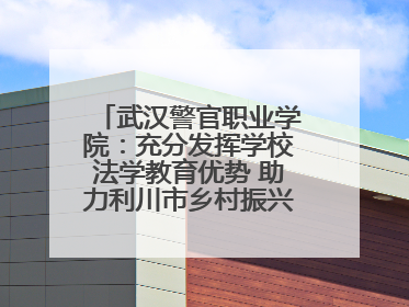 武汉警官职业学院：充分发挥学校法学教育优势 助力利川市乡村振兴全面发展