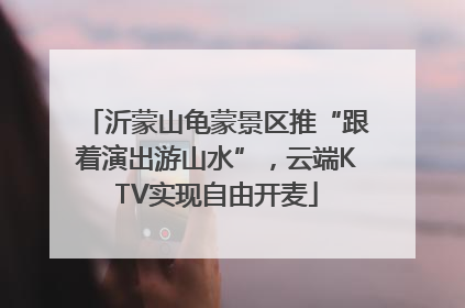 沂蒙山龟蒙景区推“跟着演出游山水”，云端KTV实现自由开麦