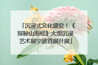 沉浸式文化盛宴！《探秘山海经》大型沉浸艺术展宁波首展开展