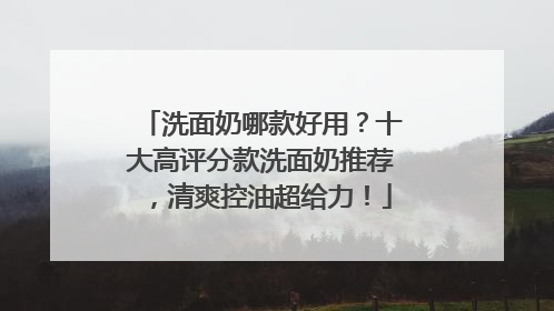 洗面奶哪款好用？十大高评分款洗面奶推荐，清爽控油超给力！