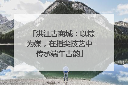 洪江古商城：以粽为媒，在指尖技艺中传承端午古韵
