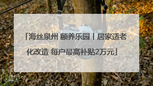 海丝泉州 颐养乐园丨居家适老化改造 每户最高补贴2万元