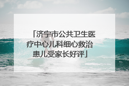 济宁市公共卫生医疗中心儿科细心救治患儿受家长好评
