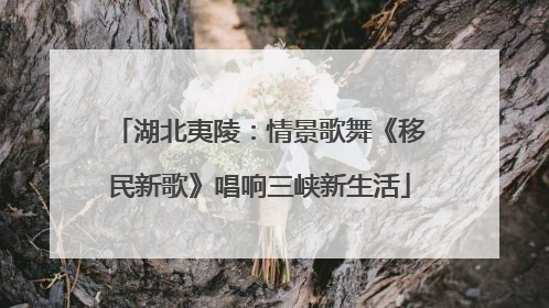 湖北夷陵：情景歌舞《移民新歌》唱响三峡新生活