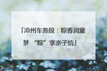 漳州车务段：粽香润童梦 “粽”享亲子情