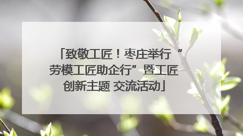 致敬工匠！枣庄举行“劳模工匠助企行”暨工匠创新主题 交流活动