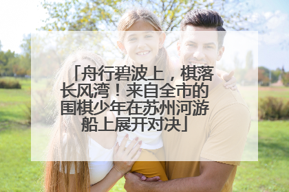 舟行碧波上，棋落长风湾！来自全市的围棋少年在苏州河游船上展开对决