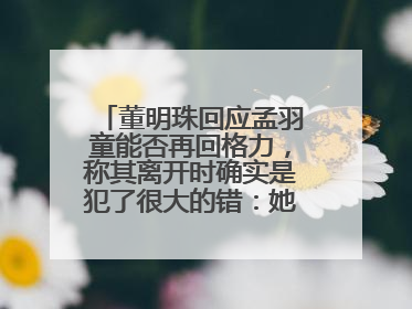 董明珠回应孟羽童能否再回格力，称其离开时确实是犯了很大的错：她对我来说是孩子
