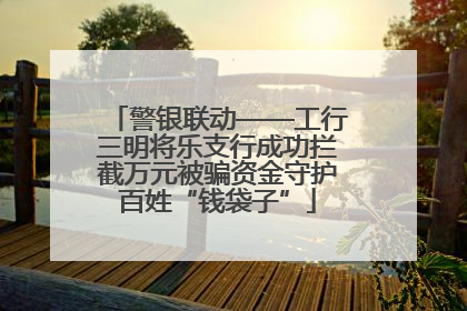 警银联动——工行三明将乐支行成功拦截万元被骗资金守护百姓“钱袋子”