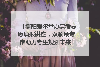 衡阳爱尔举办高考志愿填报讲座，双领域专家助力考生规划未来