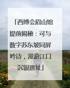 西博会眉山馆提前揭秘：可与数字苏东坡同屏吟诗，漫游江口沉银遗址