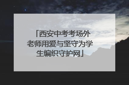 西安中考考场外 老师用爱与坚守为学生编织守护网