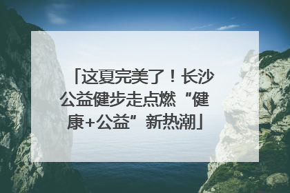 这夏完美了！长沙公益健步走点燃“健康+公益”新热潮