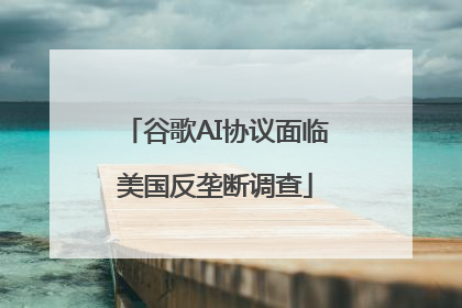 谷歌AI协议面临美国反垄断调查