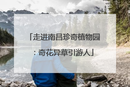 走进南昌珍奇植物园：奇花异草引游人