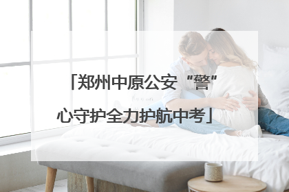 郑州中原公安“警”心守护全力护航中考