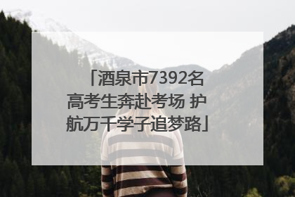酒泉市7392名高考生奔赴考场 护航万千学子追梦路