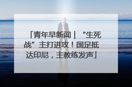 青年早新闻｜“生死战”主打进攻！国足抵达印尼，主教练发声
