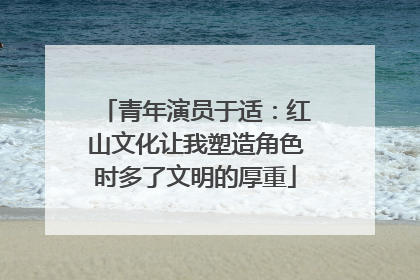 青年演员于适：红山文化让我塑造角色时多了文明的厚重