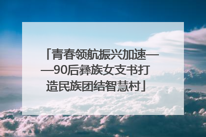 青春领航振兴加速——90后彝族女支书打造民族团结智慧村