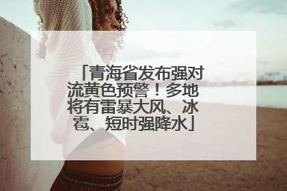 青海省发布强对流黄色预警！多地将有雷暴大风、冰雹、短时强降水