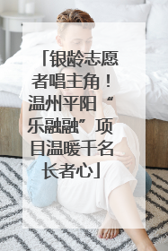 银龄志愿者唱主角！温州平阳“乐融融”项目温暖千名长者心