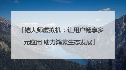 铠大师虚拟机：让用户畅享多元应用 助力鸿蒙生态发展