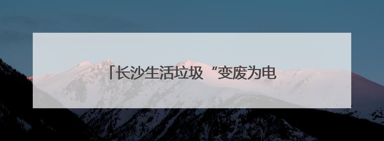 长沙生活垃圾“变废为电”供110万居民用电