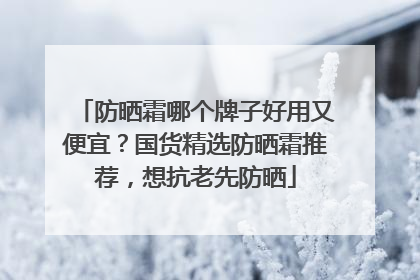 防晒霜哪个牌子好用又便宜？国货精选防晒霜推荐，想抗老先防晒