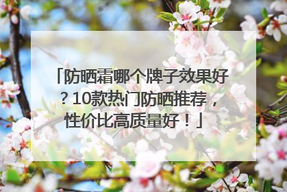 防晒霜哪个牌子效果好？10款热门防晒推荐，性价比高质量好！