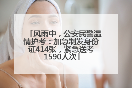 风雨中，公安民警温情护考：加急制发身份证414张，紧急送考1590人次