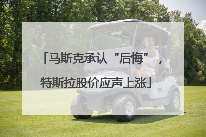 马斯克承认“后悔”，特斯拉股价应声上涨