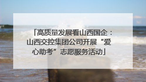 高质量发展看山西国企：山西交控集团公司开展“爱心助考”志愿服务活动