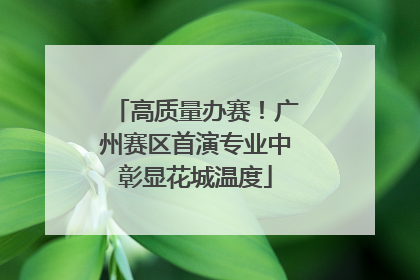 高质量办赛！广州赛区首演专业中彰显花城温度