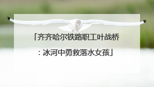齐齐哈尔铁路职工叶战桥：冰河中勇救落水女孩
