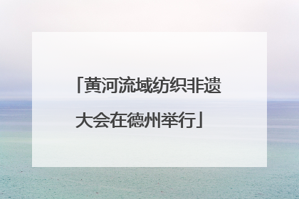 黄河流域纺织非遗大会在德州举行