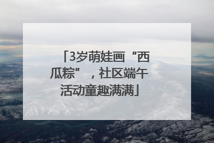 3岁萌娃画“西瓜粽”，社区端午活动童趣满满