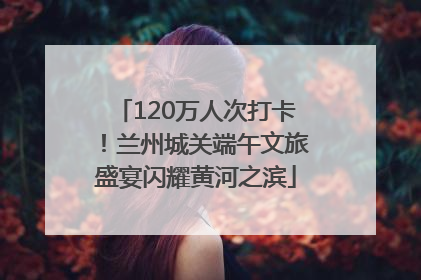 120万人次打卡！兰州城关端午文旅盛宴闪耀黄河之滨