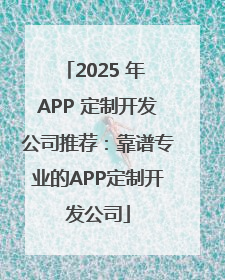 2025 年 APP 定制开发公司推荐：靠谱专业的APP定制开发公司