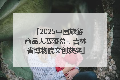 2025中国旅游商品大赛落幕，吉林省博物院文创获奖