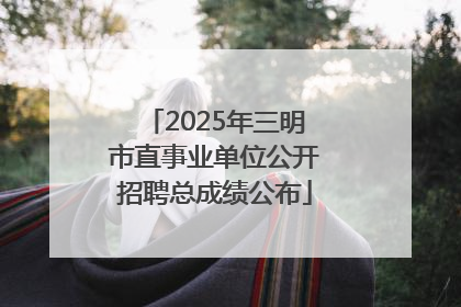 2025年三明市直事业单位公开招聘总成绩公布