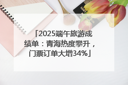2025端午旅游成绩单：青海热度攀升，门票订单大增34%