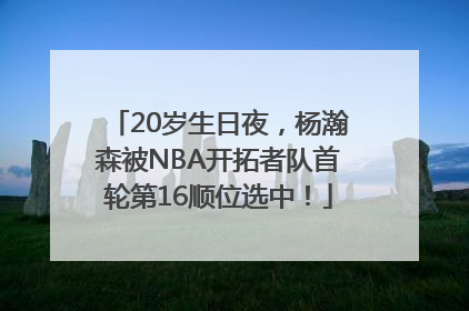 20岁生日夜，杨瀚森被NBA开拓者队首轮第16顺位选中！