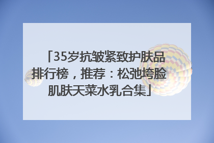 35岁抗皱紧致护肤品排行榜，推荐：松弛垮脸肌肤天菜水乳合集
